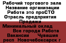 Рабочий торгового зала › Название организации ­ Работа-это проСТО › Отрасль предприятия ­ Продажи › Минимальный оклад ­ 25 000 - Все города Работа » Вакансии   . Чувашия респ.,Новочебоксарск г.